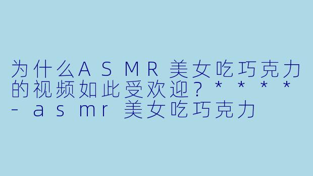 为什么ASMR美女吃巧克力的视频如此受欢迎?****