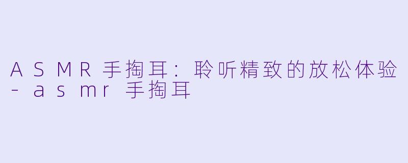 ASMR手掏耳：聆听精致的放松体验-asmr手掏耳