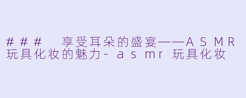 ### 享受耳朵的盛宴——ASMR玩具化妆的魅力-asmr玩具化妆