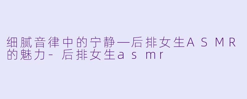 细腻音律中的宁静—后排女生ASMR的魅力