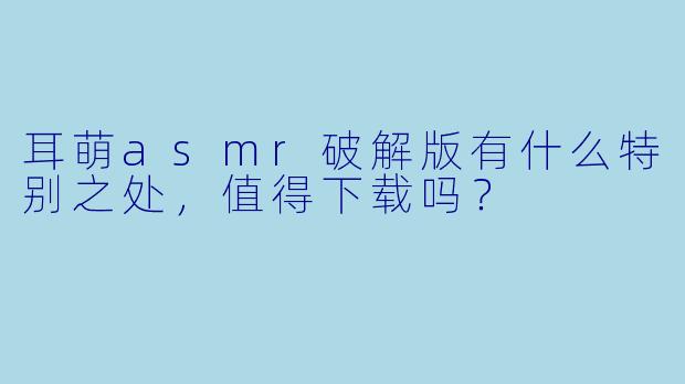 耳萌asmr破解版有什么特别之处,值得下载吗?