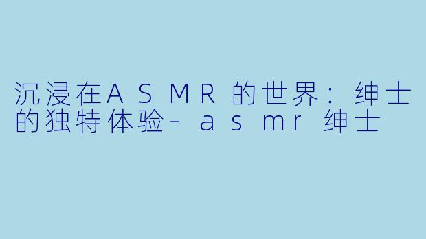 沉浸在ASMR的世界：绅士的独特体验-asmr绅士