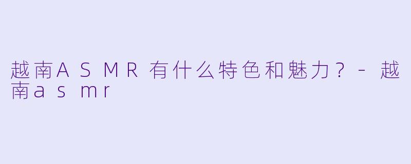 越南ASMR有什么特色和魅力?