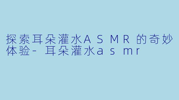 探索耳朵灌水ASMR的奇妙体验-耳朵灌水asmr