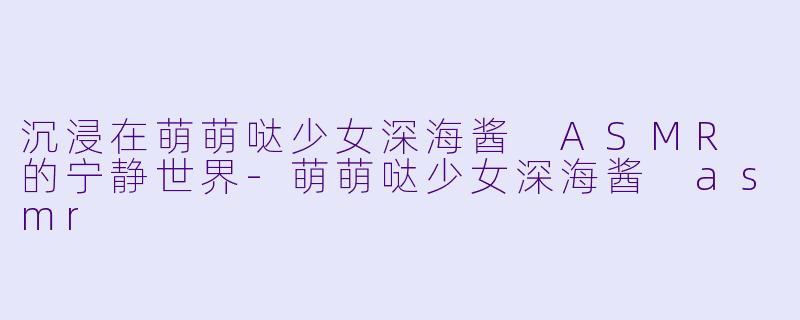沉浸在萌萌哒少女深海酱 ASMR 的宁静世界-萌萌哒少女深海酱 asmr