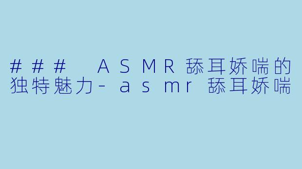 ### ASMR舔耳娇喘的独特魅力-asmr舔耳娇喘