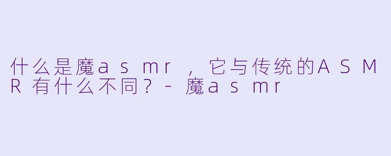什么是魔asmr,它与传统的ASMR有什么不同?