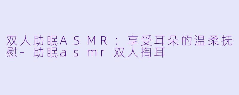 双人助眠ASMR：享受耳朵的温柔抚慰-助眠asmr双人掏耳