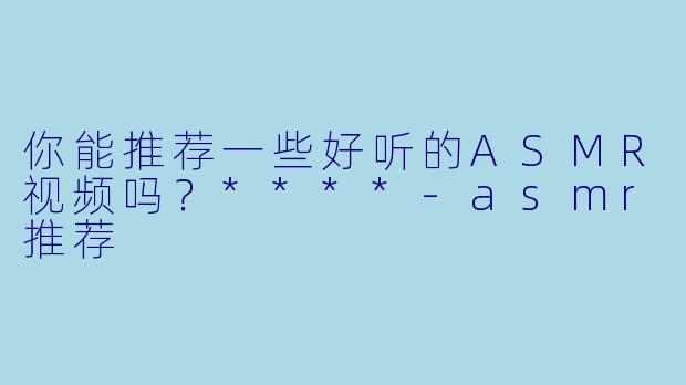 你能推荐一些好听的ASMR视频吗?****