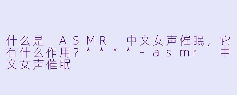 什么是 ASMR 中文女声催眠,它有什么作用?****