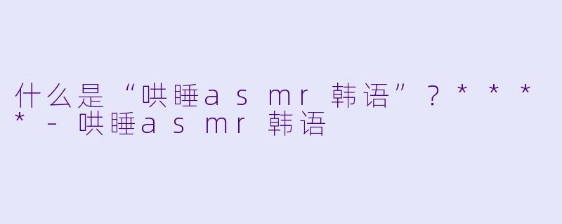 什么是“哄睡asmr韩语”?****