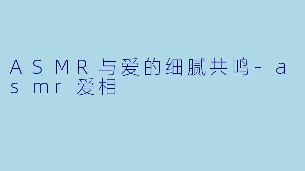ASMR与爱的细腻共鸣-asmr爱相