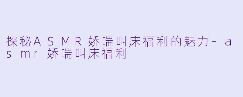 探秘ASMR娇喘叫床福利的魅力-asmr娇喘叫床福利