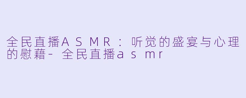 全民直播ASMR：听觉的盛宴与心理的慰藉-全民直播asmr