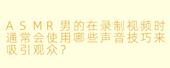 ASMR男的在录制视频时通常会使用哪些声音技巧来吸引观众?