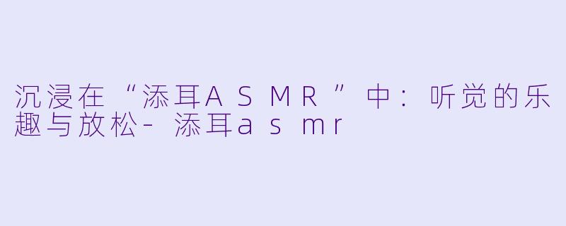 沉浸在“添耳ASMR”中：听觉的乐趣与放松-添耳asmr
