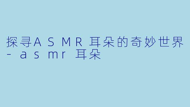 探寻ASMR耳朵的奇妙世界-asmr耳朵