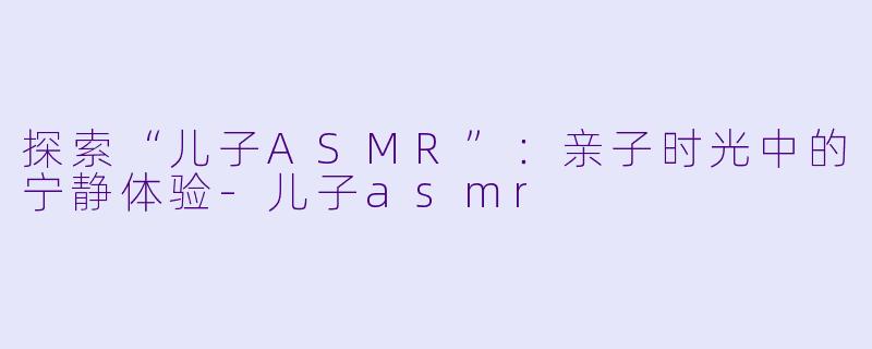 探索“儿子ASMR”：亲子时光中的宁静体验-儿子asmr