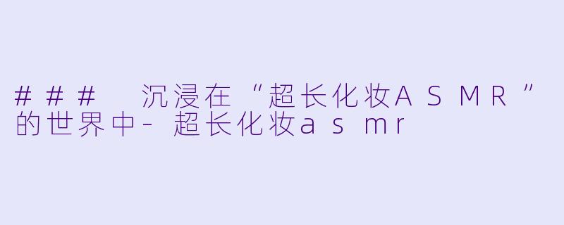 ### 沉浸在“超长化妆ASMR”的世界中-超长化妆asmr