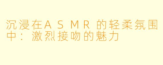 沉浸在ASMR的轻柔氛围中:激烈接吻的魅力