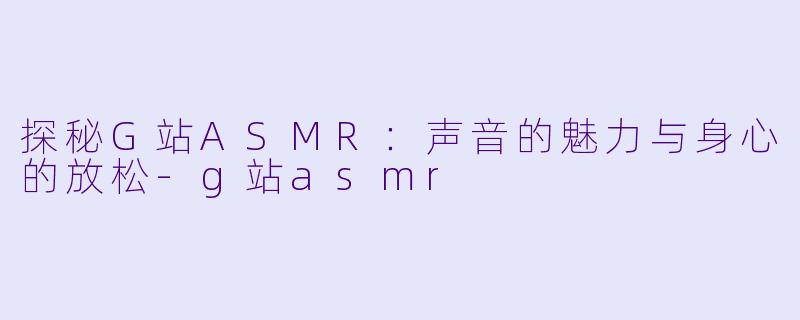 探秘G站ASMR：声音的魅力与身心的放松-g站asmr
