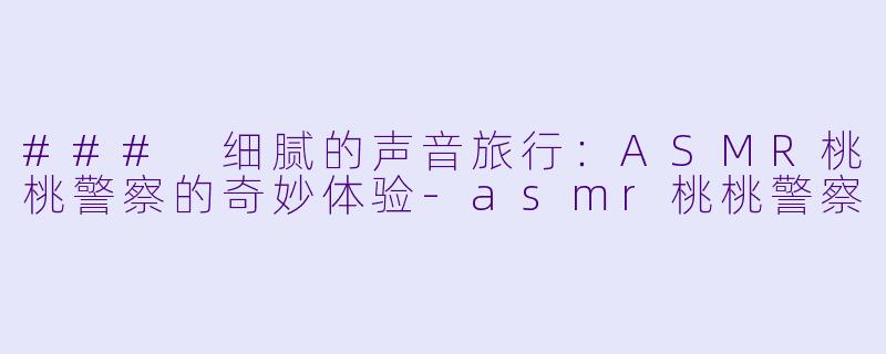 ### 细腻的声音旅行：ASMR桃桃警察的奇妙体验-asmr桃桃警察