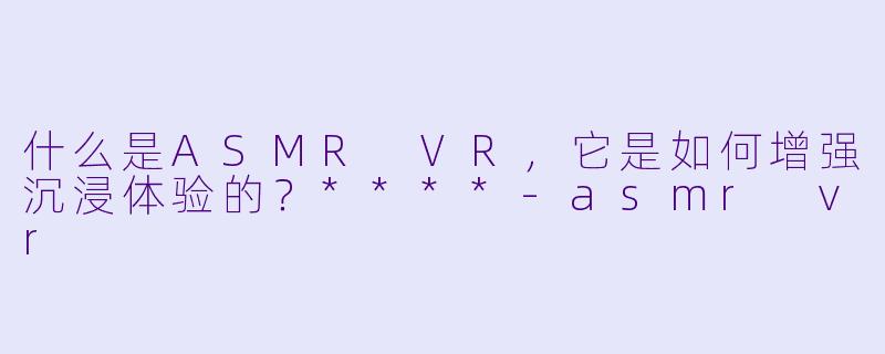 什么是ASMR VR,它是如何增强沉浸体验的?****