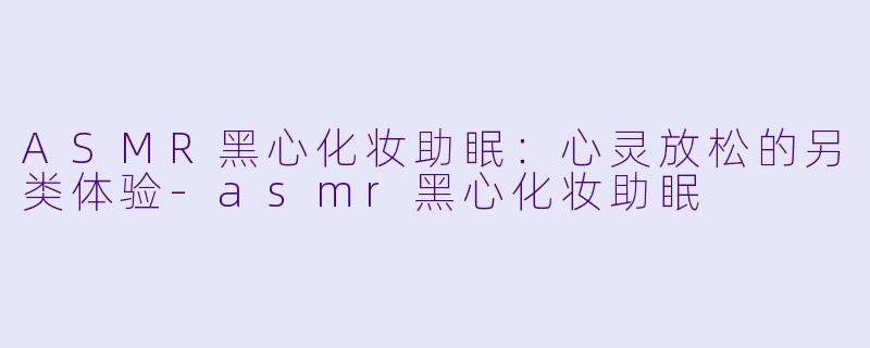 ASMR黑心化妆助眠：心灵放松的另类体验-asmr黑心化妆助眠