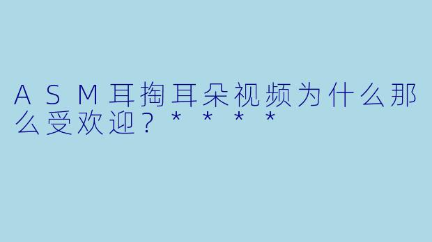 ASM耳掏耳朵视频为什么那么受欢迎?****