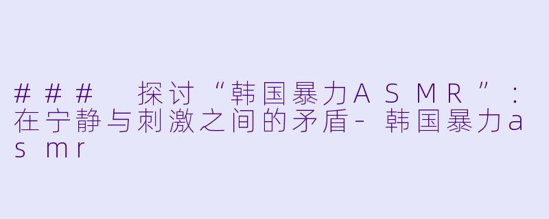 ### 探讨“韩国暴力ASMR”：在宁静与刺激之间的矛盾-韩国暴力asmr