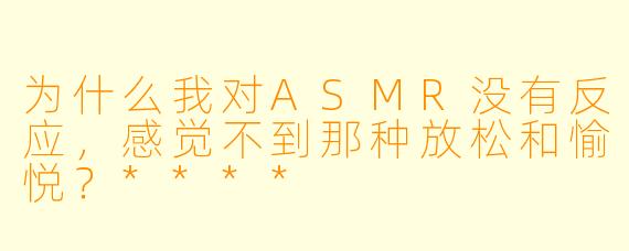 为什么我对ASMR没有反应,感觉不到那种放松和愉悦?****