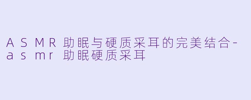 ASMR助眠与硬质采耳的完美结合-asmr助眠硬质采耳