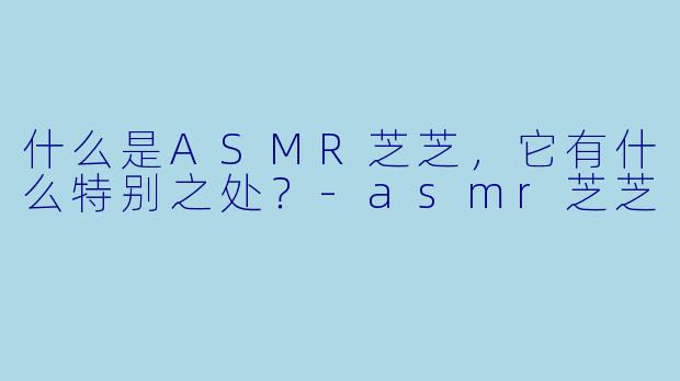 什么是ASMR芝芝,它有什么特别之处?