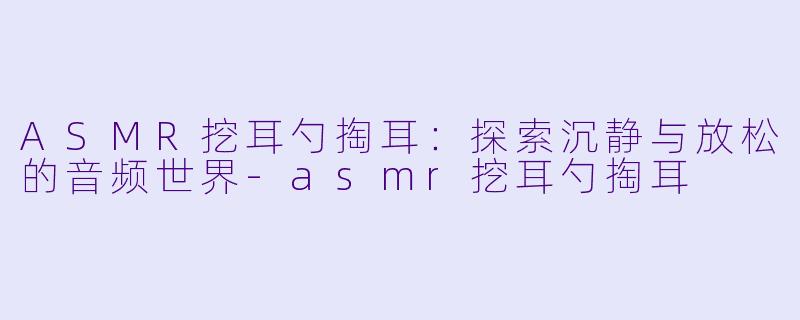 ASMR挖耳勺掏耳：探索沉静与放松的音频世界-asmr挖耳勺掏耳