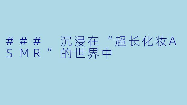 ### 沉浸在“超长化妆ASMR”的世界中