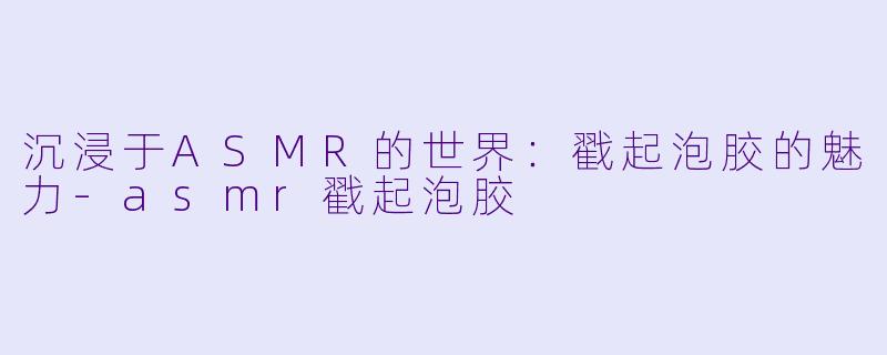 沉浸于ASMR的世界：戳起泡胶的魅力-asmr戳起泡胶