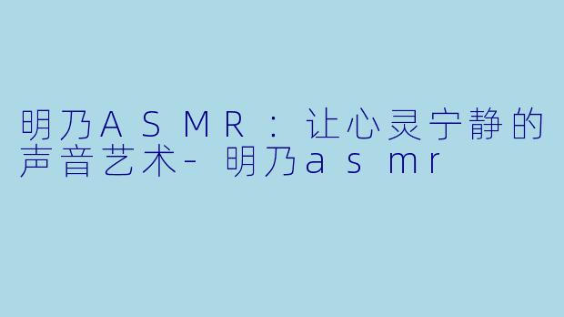 明乃ASMR：让心灵宁静的声音艺术-明乃asmr