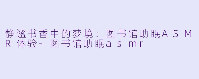 静谧书香中的梦境：图书馆助眠ASMR体验-图书馆助眠asmr