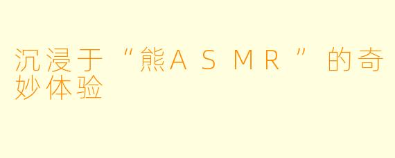 沉浸于“熊ASMR”的奇妙体验