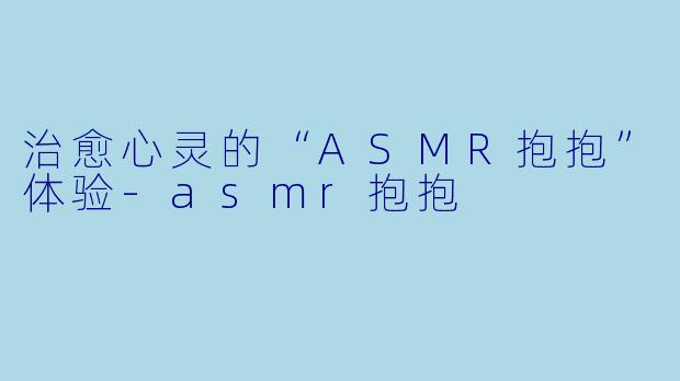 治愈心灵的“ASMR抱抱”体验-asmr抱抱