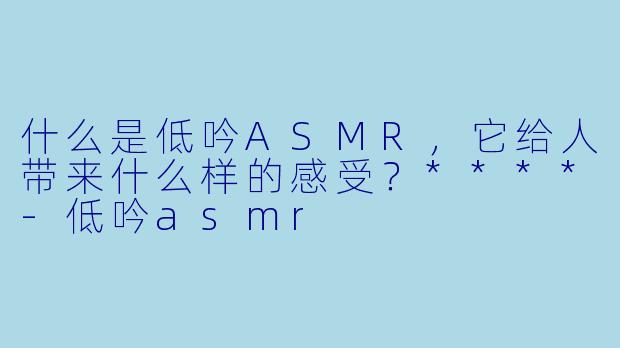什么是低吟ASMR,它给人带来什么样的感受?****