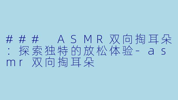 ### ASMR双向掏耳朵：探索独特的放松体验-asmr双向掏耳朵