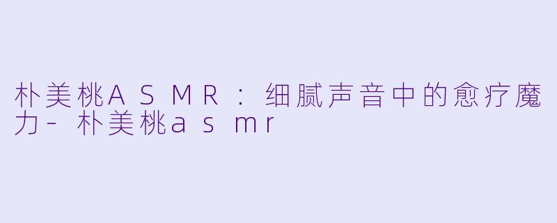 朴美桃ASMR：细腻声音中的愈疗魔力-朴美桃asmr