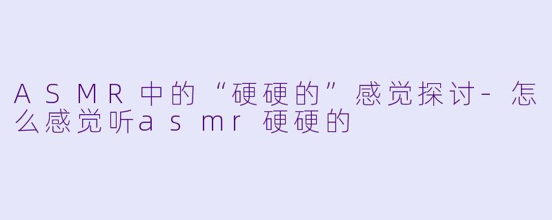 ASMR中的“硬硬的”感觉探讨-怎么感觉听asmr硬硬的
