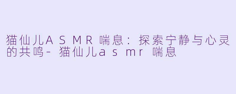 猫仙儿ASMR喘息：探索宁静与心灵的共鸣-猫仙儿asmr喘息
