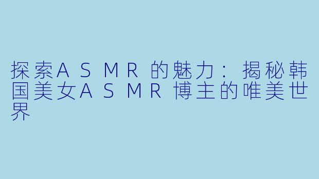 探索ASMR的魅力：揭秘韩国美女ASMR博主的唯美世界