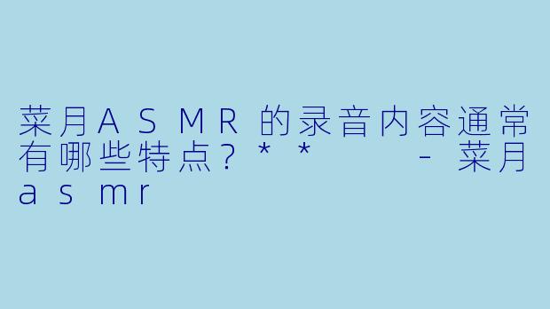 菜月ASMR的录音内容通常有哪些特点？**  