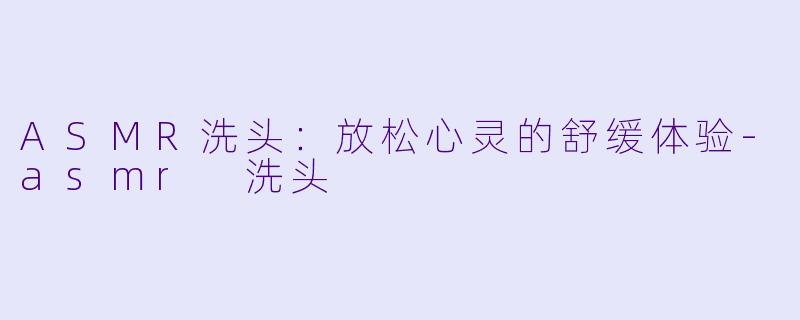 ASMR洗头：放松心灵的舒缓体验-asmr 洗头