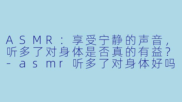 ASMR：享受宁静的声音，听多了对身体是否真的有益？-asmr听多了对身体好吗