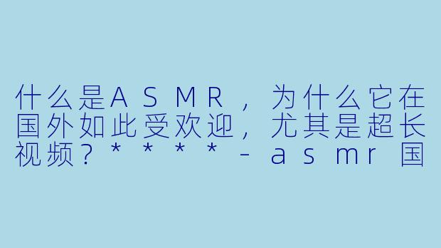什么是ASMR,为什么它在国外如此受欢迎,尤其是超长视频?****